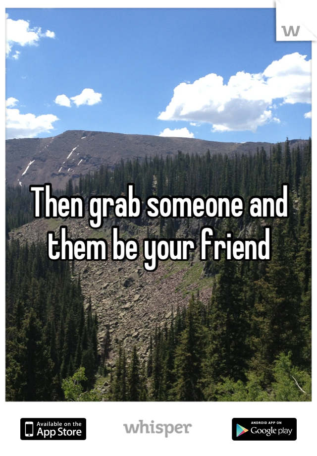Then grab someone and them be your friend