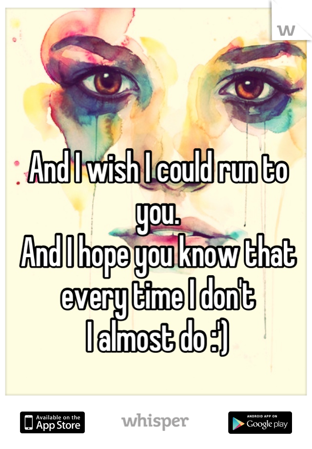 And I wish I could run to you.
And I hope you know that 
every time I don't
I almost do :')