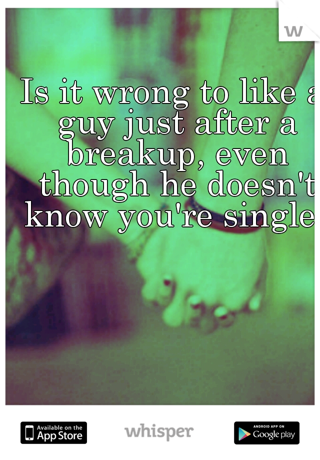 Is it wrong to like a guy just after a breakup, even though he doesn't know you're single?