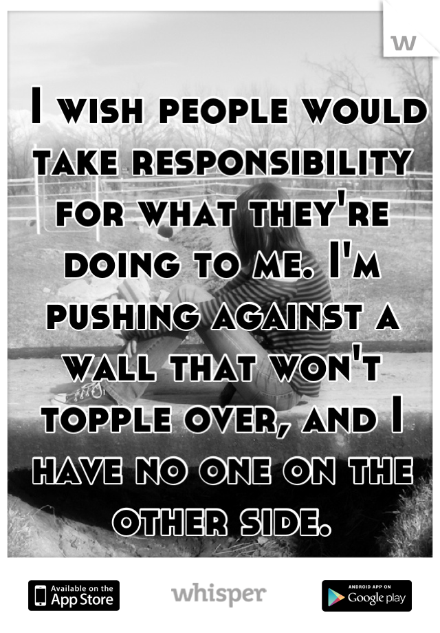  I wish people would take responsibility for what they're doing to me. I'm pushing against a wall that won't topple over, and I have no one on the other side.