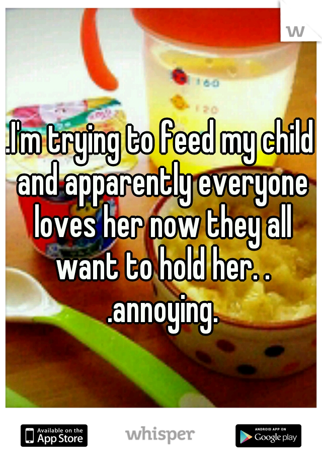 .I'm trying to feed my child and apparently everyone loves her now they all want to hold her. . .annoying.