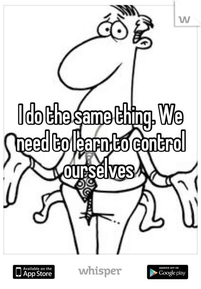 I do the same thing. We need to learn to control ourselves 