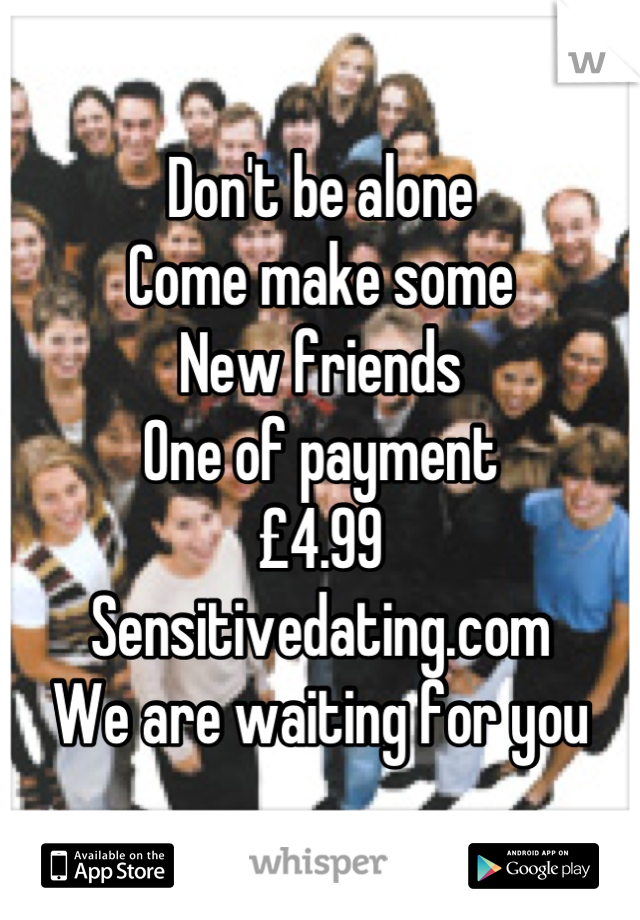Don't be alone 
Come make some 
New friends
One of payment
£4.99
Sensitivedating.com
We are waiting for you