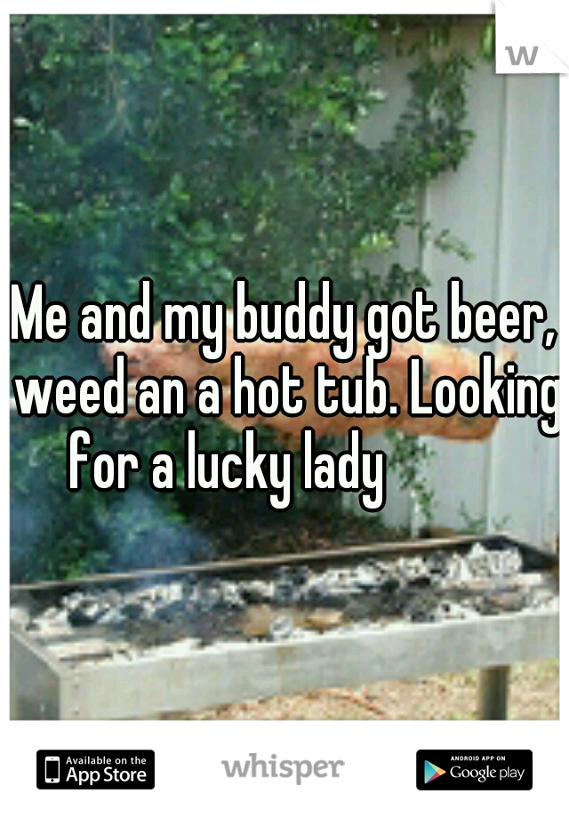 Me and my buddy got beer, weed an a hot tub. Looking for a lucky lady 



