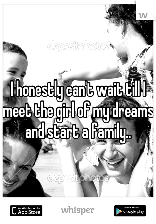 I honestly can't wait till I meet the girl of my dreams and start a family..