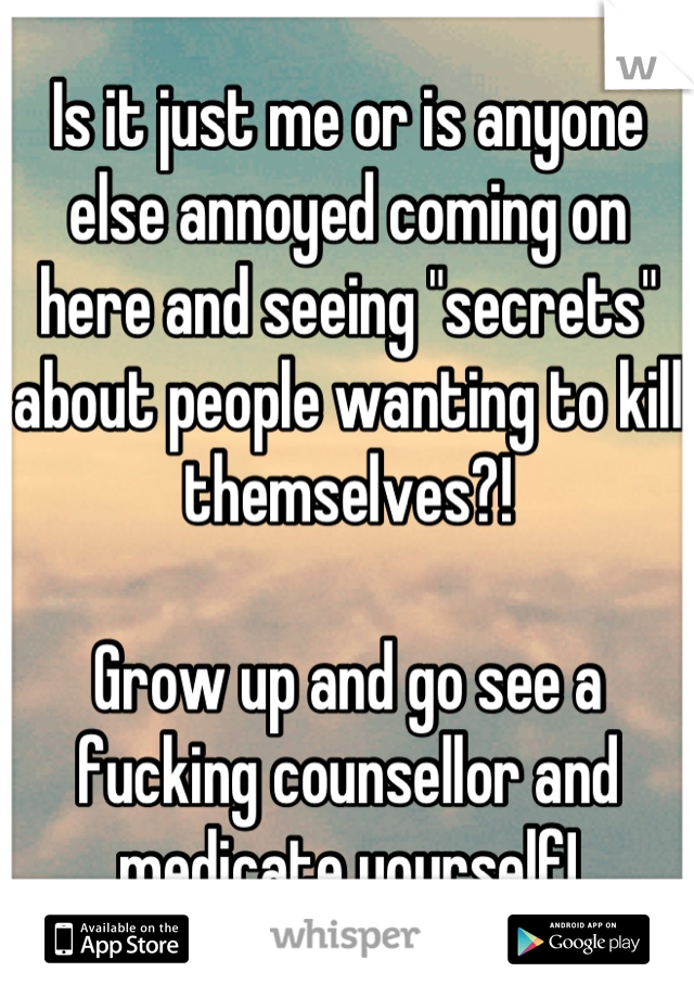 Is it just me or is anyone else annoyed coming on here and seeing "secrets" about people wanting to kill themselves?! 

Grow up and go see a fucking counsellor and medicate yourself!