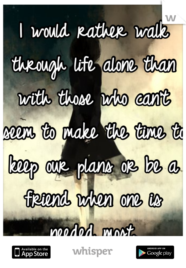 I would rather walk through life alone than with those who can't seem to make the time to keep our plans or be a friend when one is needed most.