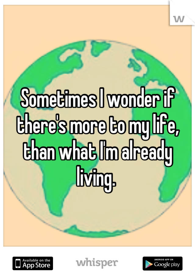 Sometimes I wonder if there's more to my life, than what I'm already living. 