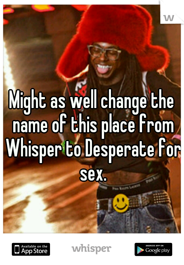 Might as well change the name of this place from Whisper to Desperate for sex.