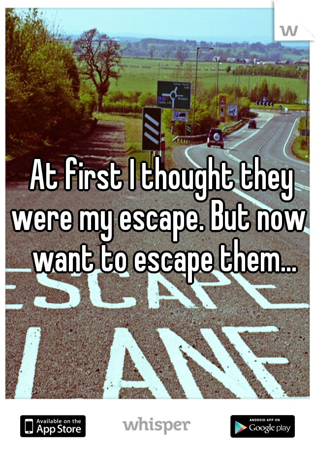 At first I thought they were my escape. But now I want to escape them...