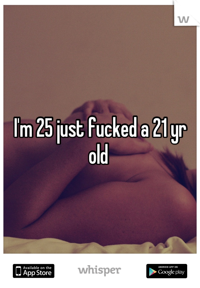 I'm 25 just fucked a 21 yr old 