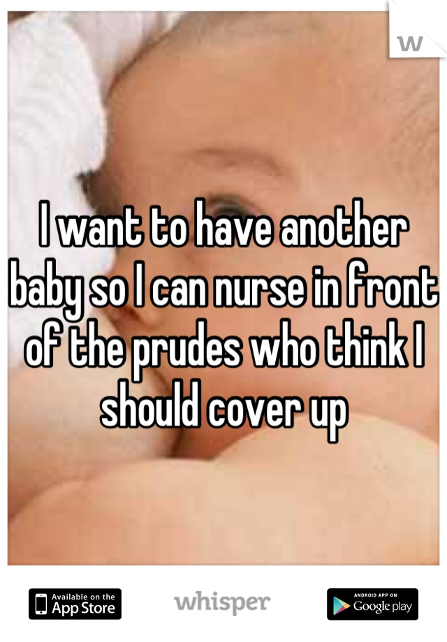 I want to have another baby so I can nurse in front of the prudes who think I should cover up