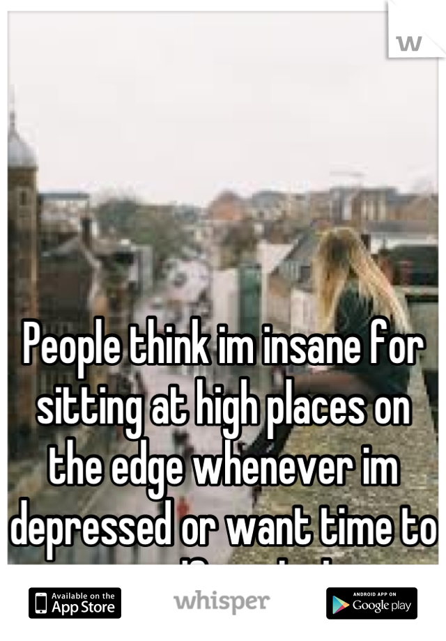 People think im insane for sitting at high places on the edge whenever im depressed or want time to myself to think.