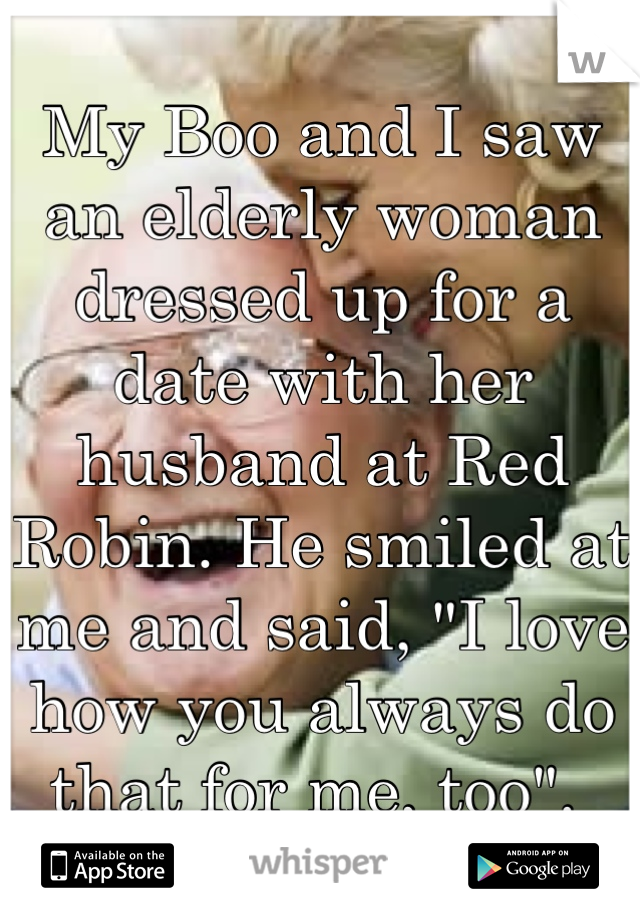 My Boo and I saw an elderly woman dressed up for a date with her husband at Red Robin. He smiled at me and said, "I love how you always do that for me, too". 