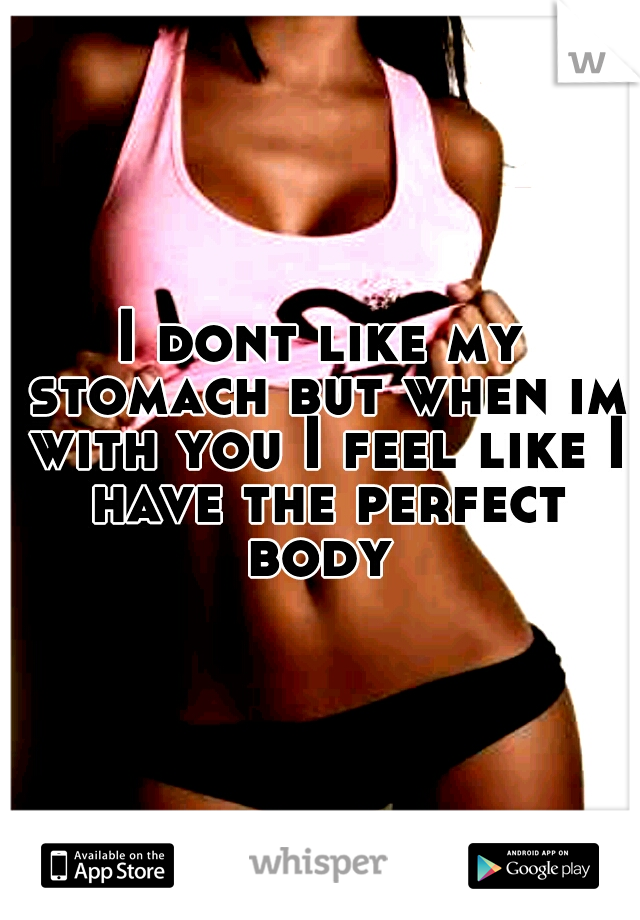 I dont like my stomach but when im with you I feel like I have the perfect body 