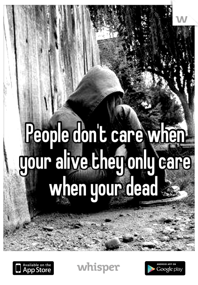 People don't care when your alive they only care when your dead 