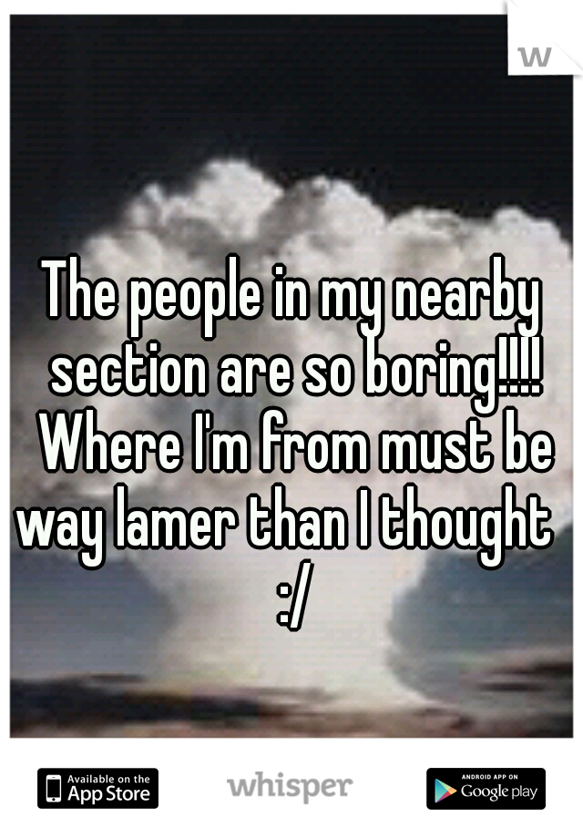 The people in my nearby section are so boring!!!! Where I'm from must be way lamer than I thought   :/