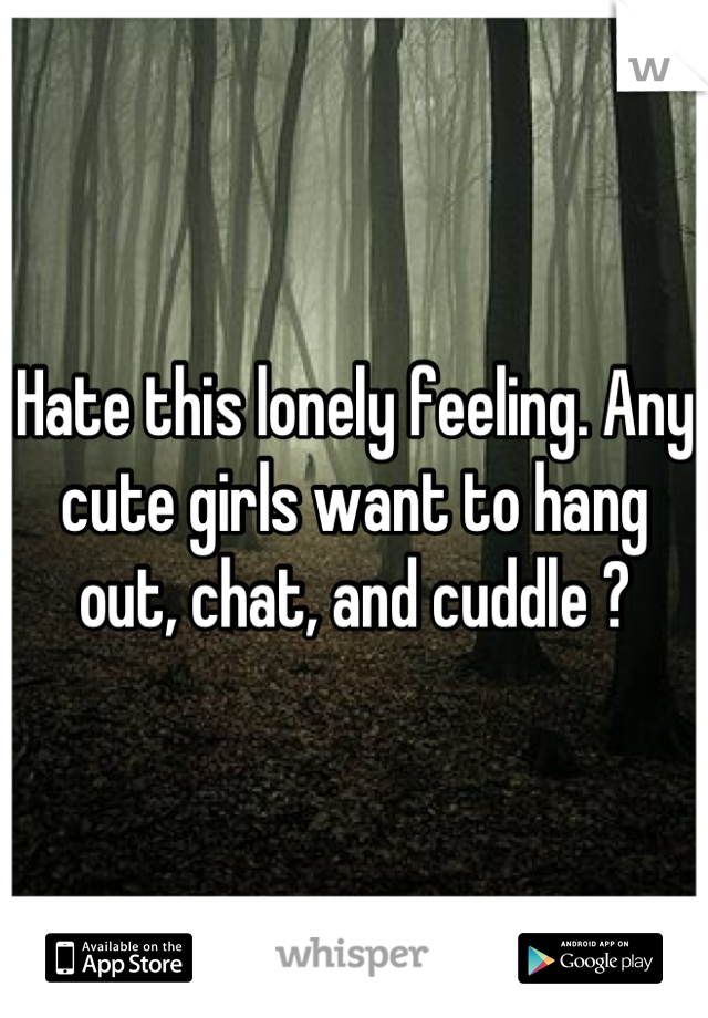 Hate this lonely feeling. Any cute girls want to hang out, chat, and cuddle ?