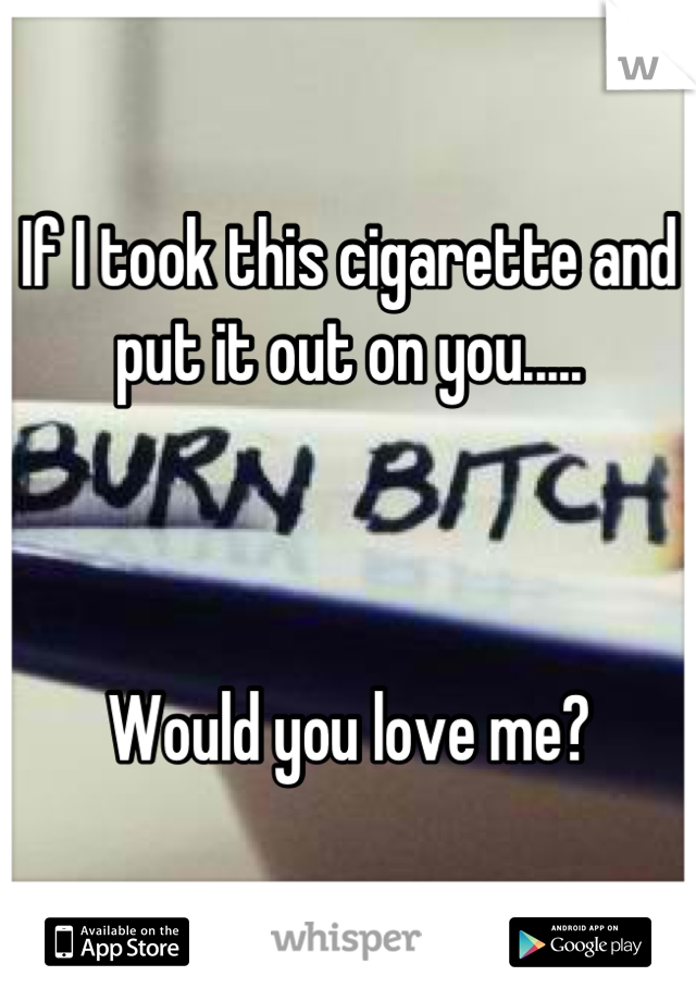 If I took this cigarette and put it out on you..... 



Would you love me?