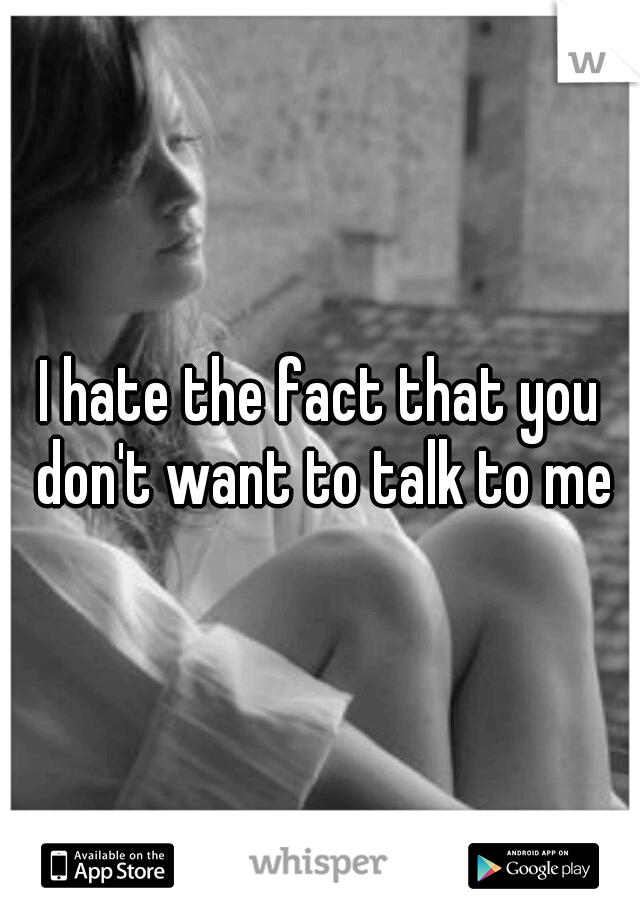 I hate the fact that you don't want to talk to me