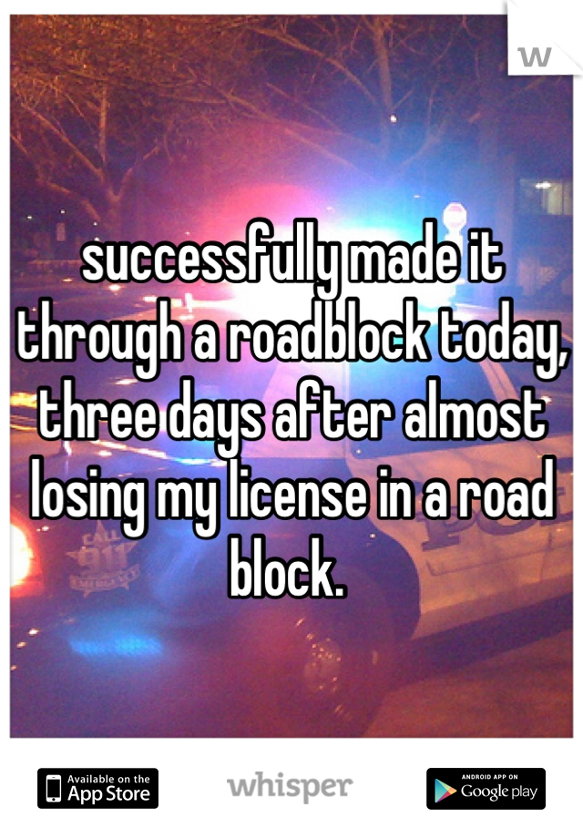 successfully made it through a roadblock today, three days after almost losing my license in a road block. 