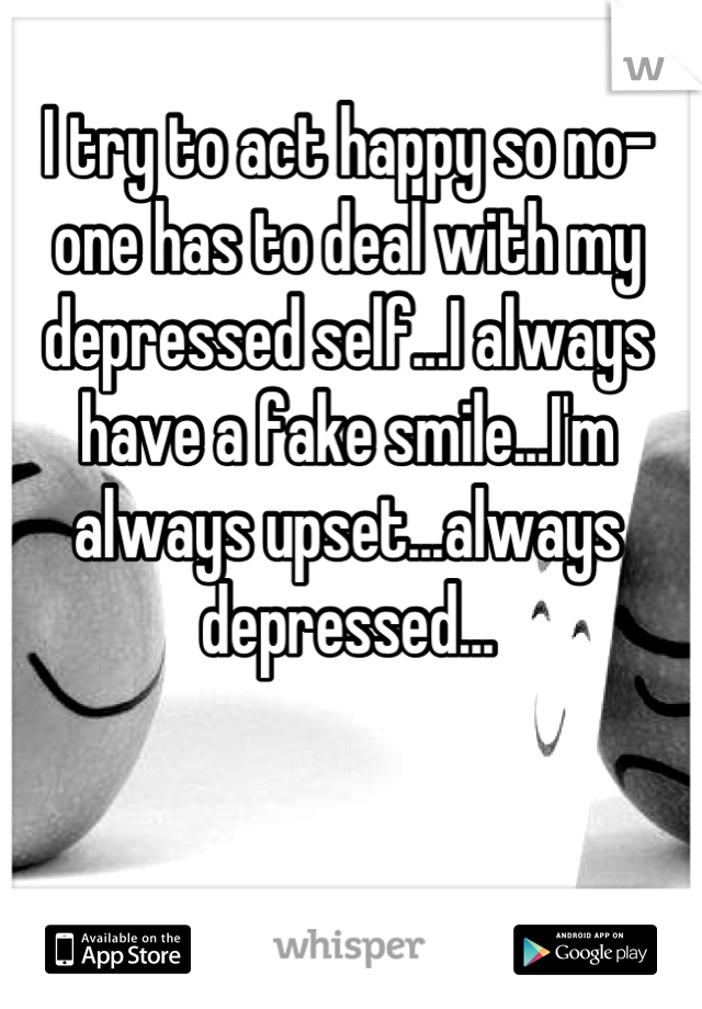 I try to act happy so no-one has to deal with my depressed self...I always have a fake smile...I'm always upset...always depressed...
