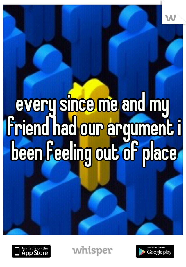 every since me and my friend had our argument i been feeling out of place