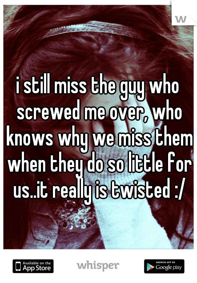 i still miss the guy who screwed me over, who knows why we miss them when they do so little for us..it really is twisted :/