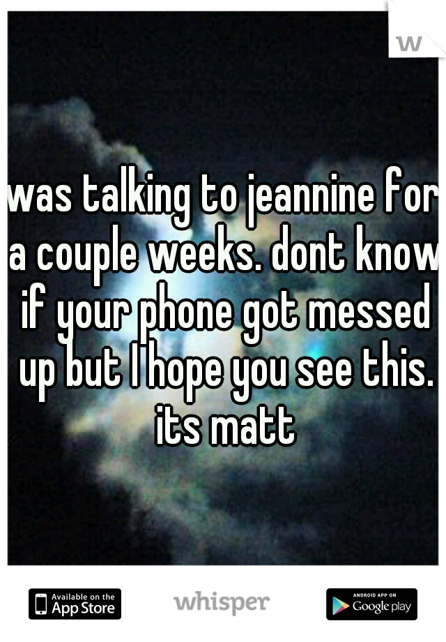 was talking to jeannine for a couple weeks. dont know if your phone got messed up but I hope you see this. its matt