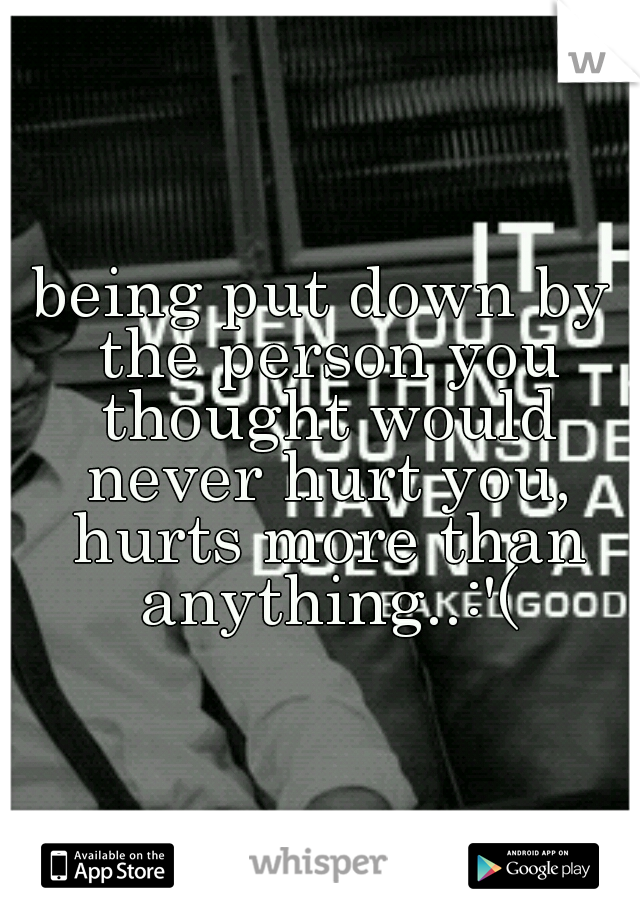 being put down by the person you thought would never hurt you, hurts more than anything..:'(