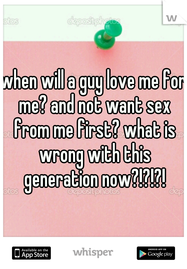 when will a guy love me for me? and not want sex from me first? what is wrong with this generation now?!?!?!