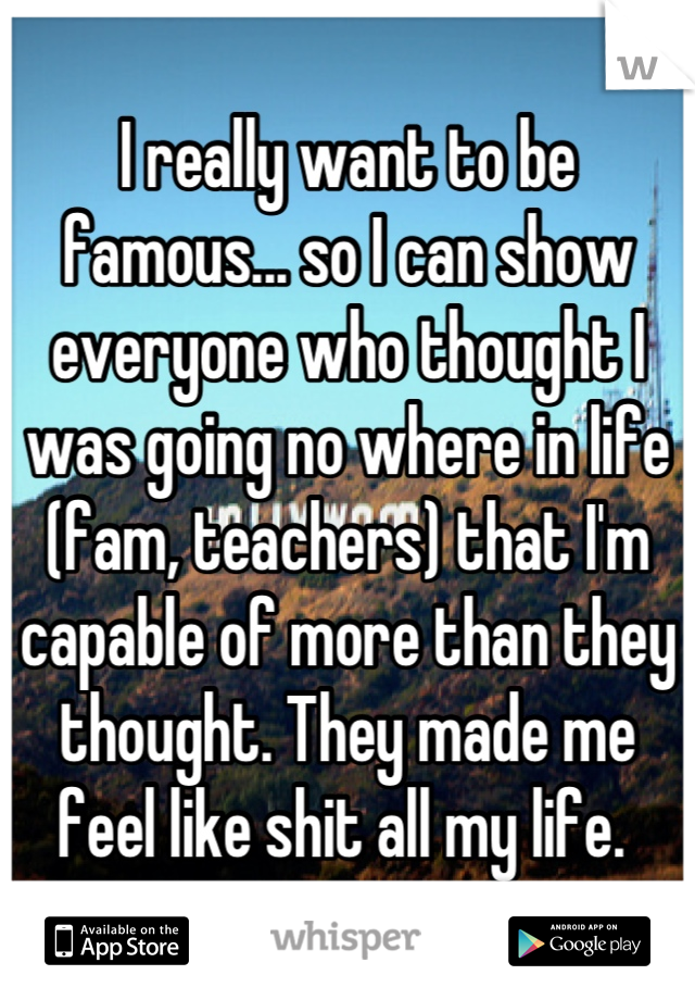 I really want to be famous... so I can show everyone who thought I was going no where in life (fam, teachers) that I'm capable of more than they thought. They made me feel like shit all my life. 
