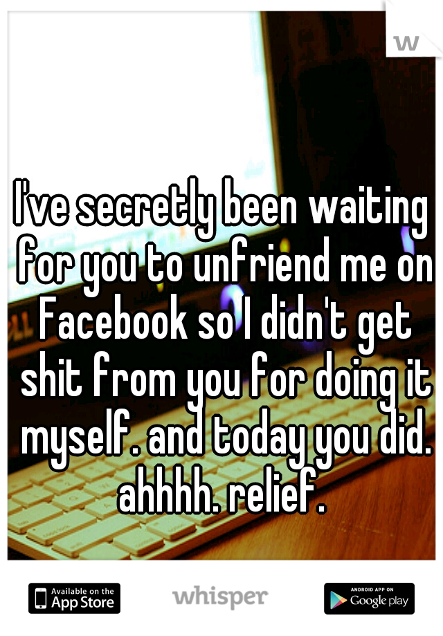 I've secretly been waiting for you to unfriend me on Facebook so I didn't get shit from you for doing it myself. and today you did. ahhhh. relief. 