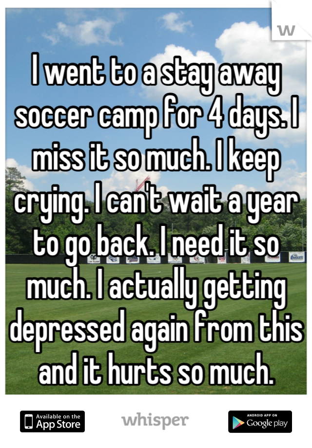 I went to a stay away soccer camp for 4 days. I miss it so much. I keep crying. I can't wait a year to go back. I need it so much. I actually getting depressed again from this and it hurts so much.