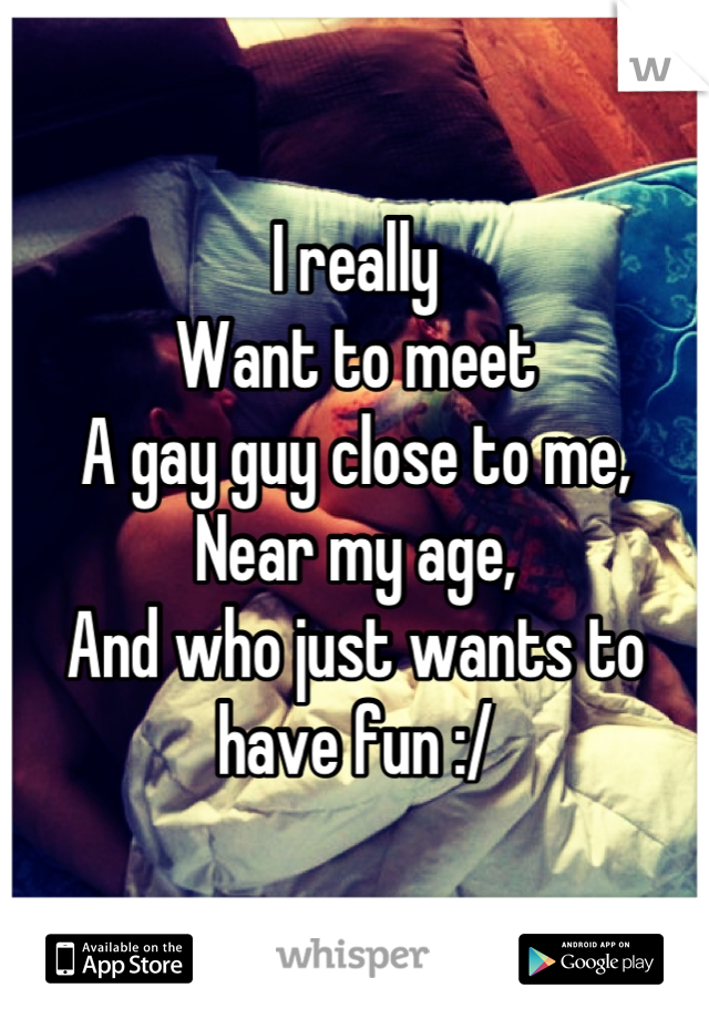 I really
Want to meet
A gay guy close to me,
Near my age,
And who just wants to have fun :/

