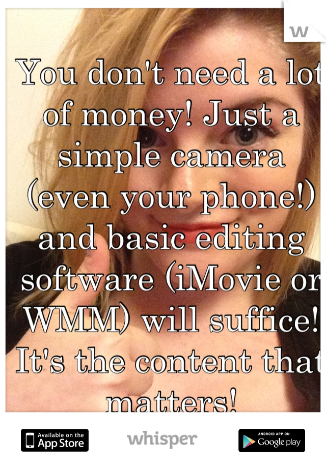 You don't need a lot of money! Just a simple camera (even your phone!) and basic editing software (iMovie or WMM) will suffice! It's the content that matters!