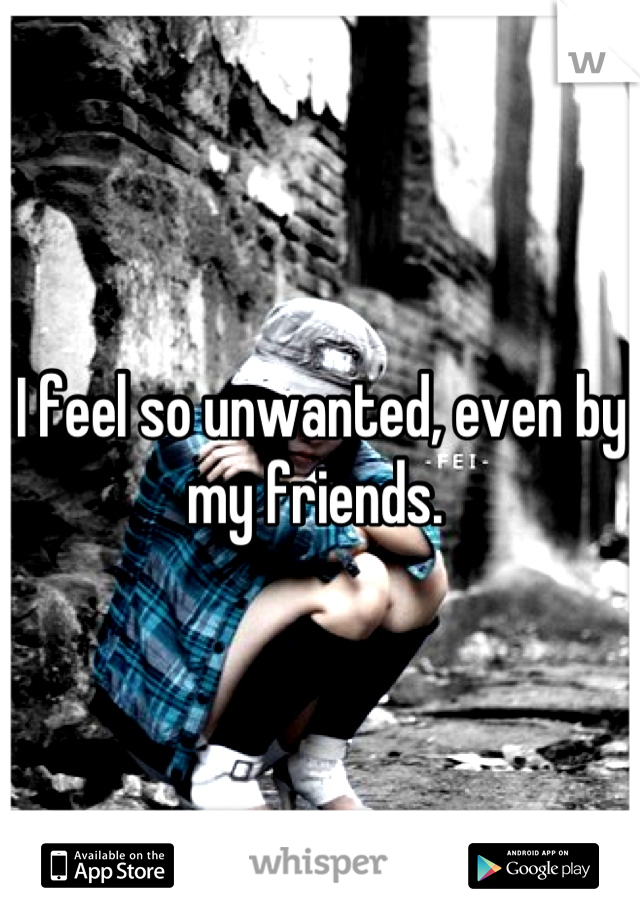 I feel so unwanted, even by my friends. 