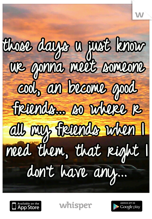 those days u just know ur gonna meet someone cool, an become good friends... so where r all my friends when I need them, that right I don't have any...