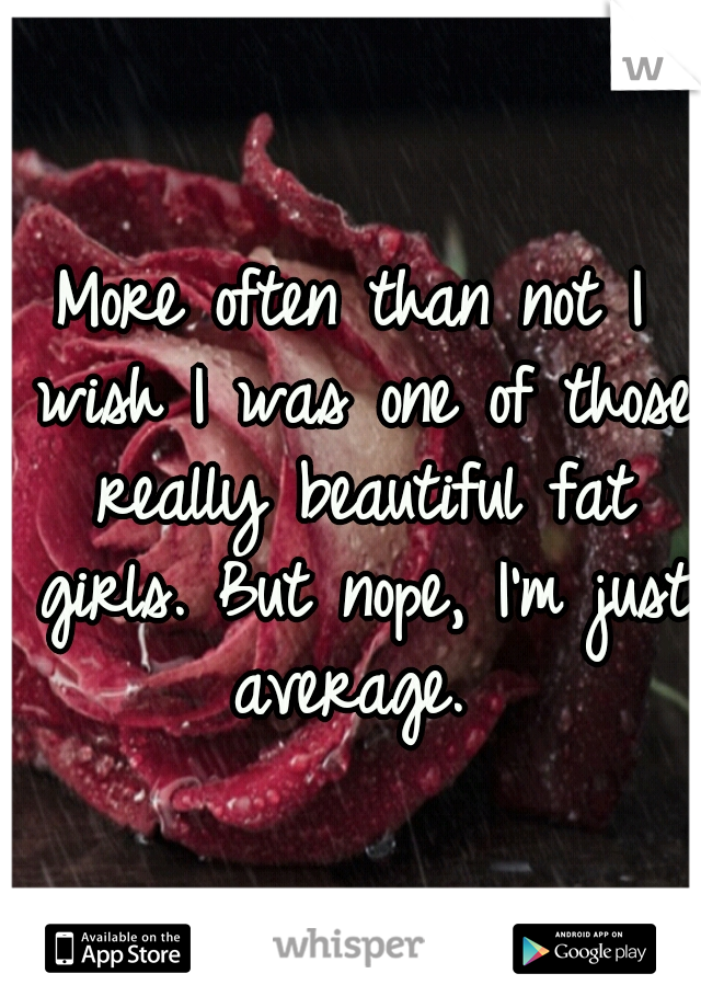 More often than not I wish I was one of those really beautiful fat girls. But nope, I'm just average. 