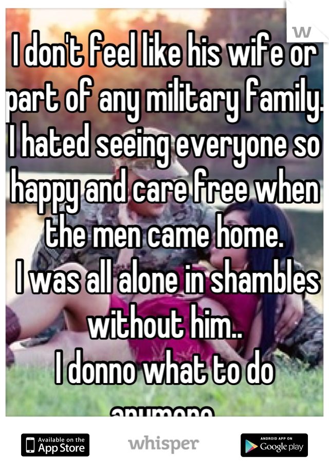 I don't feel like his wife or part of any military family. I hated seeing everyone so happy and care free when the men came home.
 I was all alone in shambles without him.. 
I donno what to do anymore.