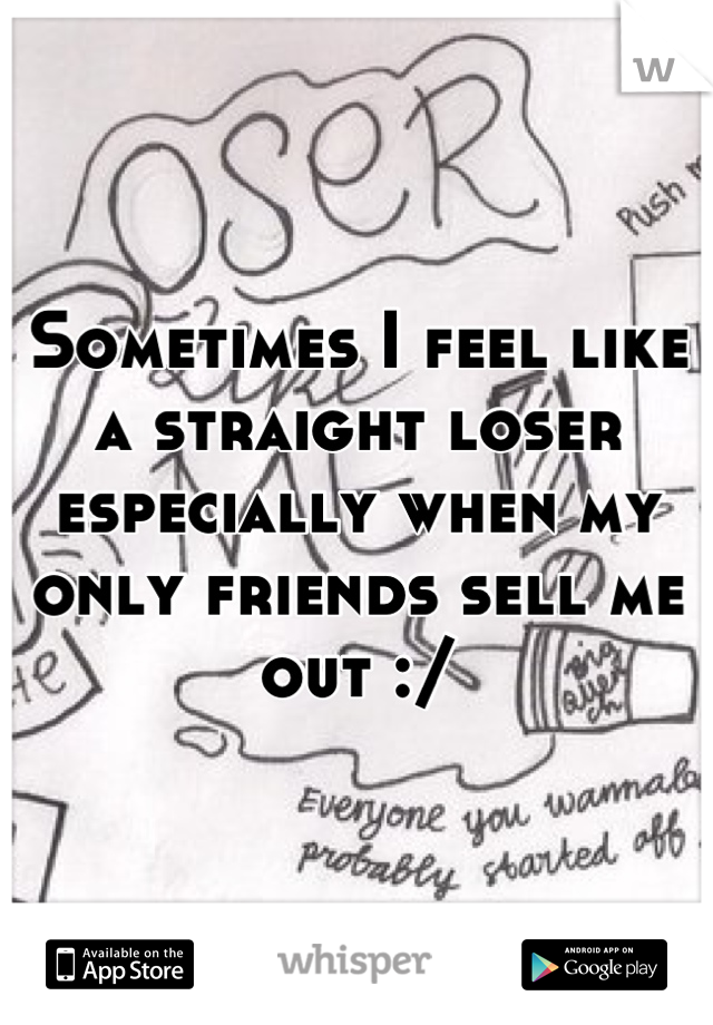 Sometimes I feel like a straight loser especially when my only friends sell me out :/