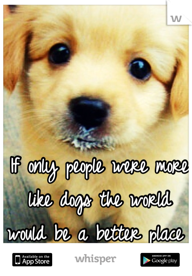 If only people were more like dogs the world would be a better place 