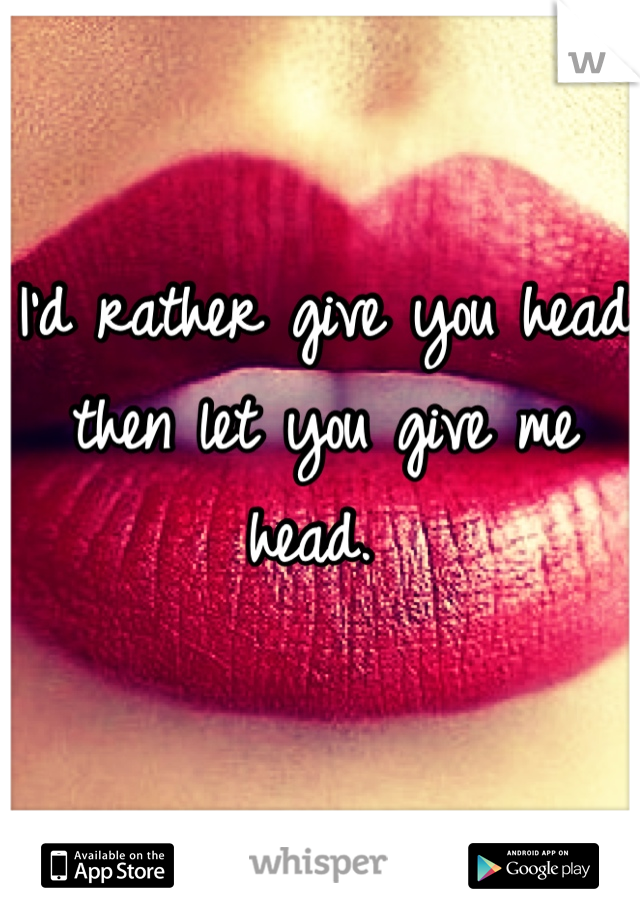 I'd rather give you head then let you give me head. 