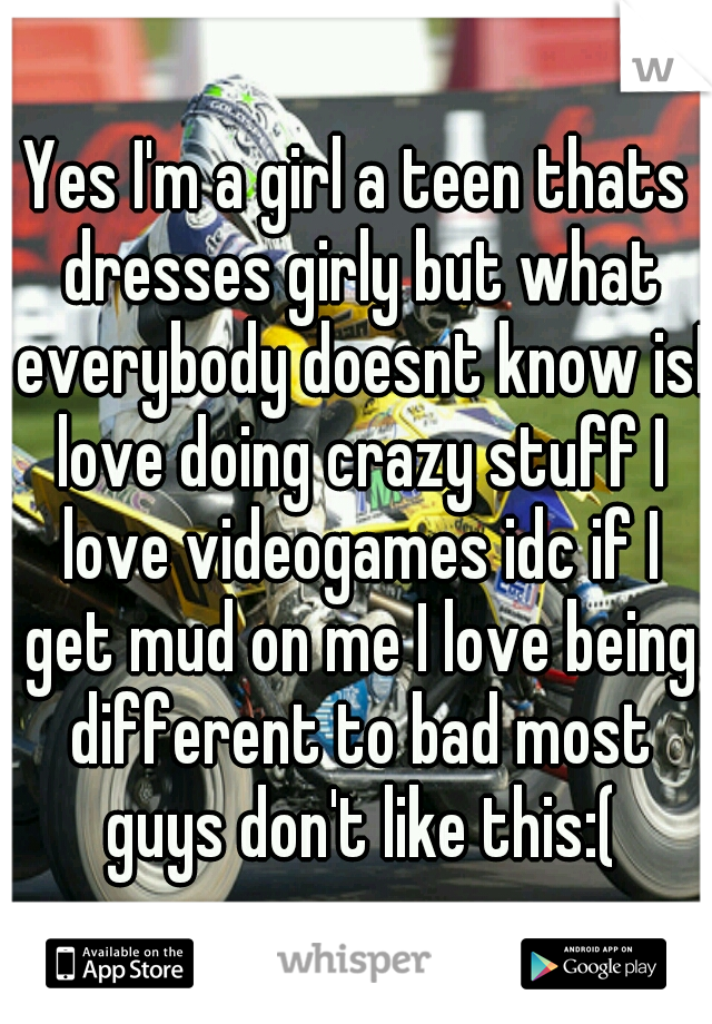 Yes I'm a girl a teen thats dresses girly but what everybody doesnt know isI love doing crazy stuff I love videogames idc if I get mud on me I love being different to bad most guys don't like this:(