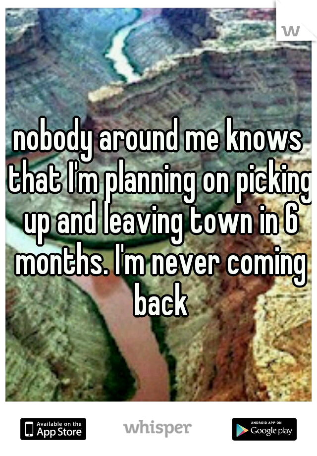 nobody around me knows that I'm planning on picking up and leaving town in 6 months. I'm never coming back