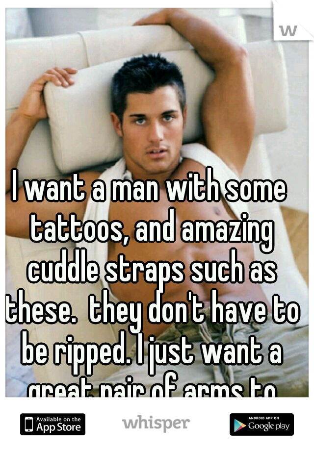I want a man with some tattoos, and amazing cuddle straps such as these.  they don't have to be ripped. I just want a great pair of arms to come home to!