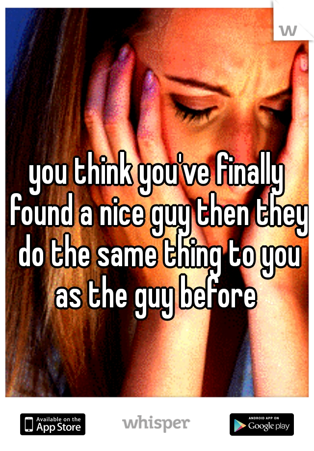you think you've finally found a nice guy then they do the same thing to you as the guy before 