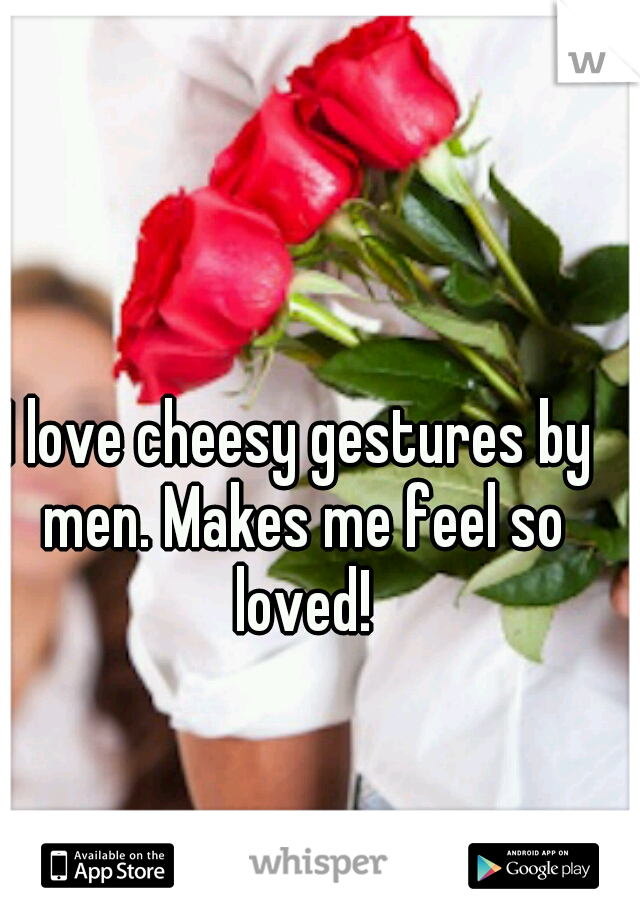 I love cheesy gestures by men. Makes me feel so loved!