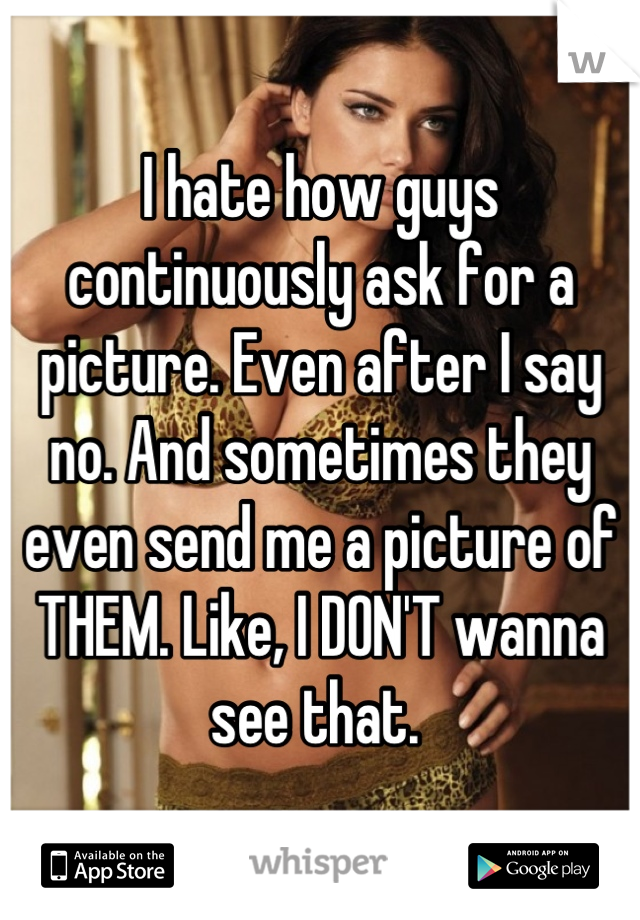 I hate how guys continuously ask for a picture. Even after I say no. And sometimes they even send me a picture of THEM. Like, I DON'T wanna see that. 