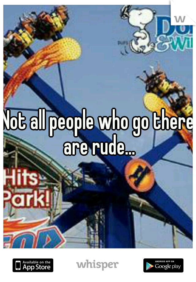 Not all people who go there are rude...